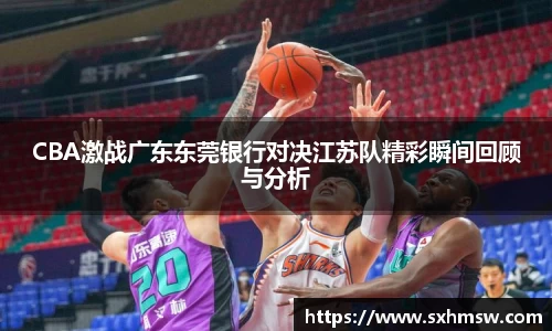 CBA激战广东东莞银行对决江苏队精彩瞬间回顾与分析